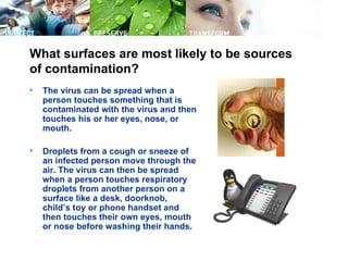 What surfaces are most likely to be sources
of contamination?
•   The virus can be spread when a
    person touches something that is
    contaminated with the virus and then
    touches his or her eyes, nose, or
    mouth.

•   Droplets from a cough or sneeze of
    an infected person move through the
    air. The virus can then be spread
    when a person touches respiratory
    droplets from another person on a
    surface like a desk, doorknob,
    child’s toy or phone handset and
    then touches their own eyes, mouth
    or nose before washing their hands.
 