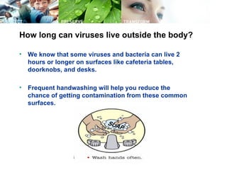 How long can viruses live outside the body?

•   We know that some viruses and bacteria can live 2
    hours or longer on surfaces like cafeteria tables,
    doorknobs, and desks.

•   Frequent handwashing will help you reduce the
    chance of getting contamination from these common
    surfaces.
 