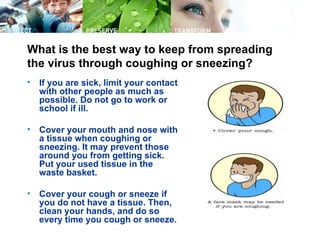 What is the best way to keep from spreading
the virus through coughing or sneezing?
•   If you are sick, limit your contact
    with other people as much as
    possible. Do not go to work or
    school if ill.

•   Cover your mouth and nose with
    a tissue when coughing or
    sneezing. It may prevent those
    around you from getting sick.
    Put your used tissue in the
    waste basket.

•   Cover your cough or sneeze if
    you do not have a tissue. Then,
    clean your hands, and do so
    every time you cough or sneeze.
 