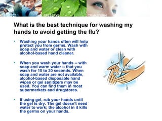 What is the best technique for washing my
hands to avoid getting the flu?
•   Washing your hands often will help
    protect you from germs. Wash with
    soap and water or clean with
    alcohol-based hand cleaner.

•   When you wash your hands -- with
    soap and warm water -- that you
    wash for 15 to 20 seconds. When
    soap and water are not available,
    alcohol-based disposable hand
    wipes or gel sanitizers may be
    used. You can find them in most
    supermarkets and drugstores.

•   If using gel, rub your hands until
    the gel is dry. The gel doesn't need
    water to work; the alcohol in it kills
    the germs on your hands.
 