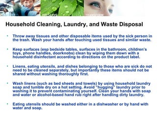 Household Cleaning, Laundry, and Waste Disposal
•   Throw away tissues and other disposable items used by the sick person in
    the trash. Wash your hands after touching used tissues and similar waste.

•   Keep surfaces (esp bedside tables, surfaces in the bathroom, children’s
    toys, phone handles, doorknobs) clean by wiping them down with a
    household disinfectant according to directions on the product label.

•   Linens, eating utensils, and dishes belonging to those who are sick do not
    need to be cleaned separately, but importantly these items should not be
    shared without washing thoroughly first.

•   Wash linens (such as bed sheets and towels) by using household laundry
    soap and tumble dry on a hot setting. Avoid “hugging” laundry prior to
    washing it to prevent contaminating yourself. Clean your hands with soap
    and water or alcohol-based hand rub right after handling dirty laundry.

•   Eating utensils should be washed either in a dishwasher or by hand with
    water and soap.
 