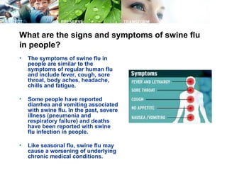 What are the signs and symptoms of swine flu
in people?
•   The symptoms of swine flu in
    people are similar to the
    symptoms of regular human flu
    and include fever, cough, sore
    throat, body aches, headache,
    chills and fatigue.

•   Some people have reported
    diarrhea and vomiting associated
    with swine flu. In the past, severe
    illness (pneumonia and
    respiratory failure) and deaths
    have been reported with swine
    flu infection in people.

•   Like seasonal flu, swine flu may
    cause a worsening of underlying
    chronic medical conditions.
 
