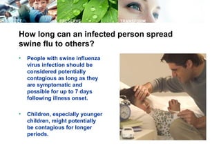 How long can an infected person spread
swine flu to others?
•   People with swine influenza
    virus infection should be
    considered potentially
    contagious as long as they
    are symptomatic and
    possible for up to 7 days
    following illness onset.

•   Children, especially younger
    children, might potentially
    be contagious for longer
    periods.
 