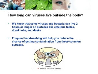 How long can viruses live outside the body?
• We know that some viruses and bacteria can live 2
hours or longer on surfaces like cafeteria tables,
doorknobs, and desks.
• Frequent handwashing will help you reduce the
chance of getting contamination from these common
surfaces.
 