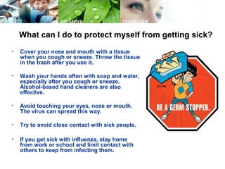 What can I do to protect myself from getting sick?
• Cover your nose and mouth with a tissue
when you cough or sneeze. Throw the tissue
in the trash after you use it.
• Wash your hands often with soap and water,
especially after you cough or sneeze.
Alcohol-based hand cleaners are also
effective.
• Avoid touching your eyes, nose or mouth.
The virus can spread this way.
• Try to avoid close contact with sick people.
• If you get sick with influenza, stay home
from work or school and limit contact with
others to keep from infecting them.
 