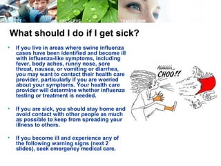What should I do if I get sick?
• If you live in areas where swine influenza
cases have been identified and become ill
with influenza-like symptoms, including
fever, body aches, runny nose, sore
throat, nausea, or vomiting or diarrhea,
you may want to contact their health care
provider, particularly if you are worried
about your symptoms. Your health care
provider will determine whether influenza
testing or treatment is needed.
• If you are sick, you should stay home and
avoid contact with other people as much
as possible to keep from spreading your
illness to others.
• If you become ill and experience any of
the following warning signs (next 2
slides), seek emergency medical care.
 