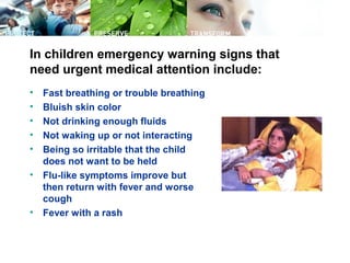 In children emergency warning signs that
need urgent medical attention include:
• Fast breathing or trouble breathing
• Bluish skin color
• Not drinking enough fluids
• Not waking up or not interacting
• Being so irritable that the child
does not want to be held
• Flu-like symptoms improve but
then return with fever and worse
cough
• Fever with a rash
 