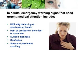 In adults, emergency warning signs that need
urgent medical attention include:
• Difficulty breathing or
shortness of breath
• Pain or pressure in the chest
or abdomen
• Sudden dizziness
• Confusion
• Severe or persistent
vomiting
 