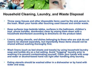• Throw away tissues and other disposable items used by the sick person in
the trash. Wash your hands after touching used tissues and similar waste.
• Keep surfaces (esp bedside tables, surfaces in the bathroom, children’s
toys, phone handles, doorknobs) clean by wiping them down with a
household disinfectant according to directions on the product label.
• Linens, eating utensils, and dishes belonging to those who are sick do not
need to be cleaned separately, but importantly these items should not be
shared without washing thoroughly first.
• Wash linens (such as bed sheets and towels) by using household laundry
soap and tumble dry on a hot setting. Avoid “hugging” laundry prior to
washing it to prevent contaminating yourself. Clean your hands with soap
and water or alcohol-based hand rub right after handling dirty laundry.
• Eating utensils should be washed either in a dishwasher or by hand with
water and soap.
Household Cleaning, Laundry, and Waste Disposal
 