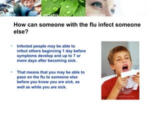 How can someone with the flu infect someone
else?
• Infected people may be able to
infect others beginning 1 day before
symptoms develop and up to 7 or
more days after becoming sick.
• That means that you may be able to
pass on the flu to someone else
before you know you are sick, as
well as while you are sick.
 