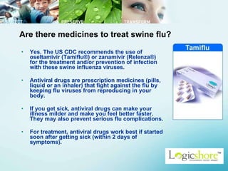 Are there medicines to treat swine flu? Yes. The US CDC recommends the use of oseltamivir (Tamiflu®) or zanamivir (Relenza®) for the treatment and/or prevention of infection with these swine influenza viruses.  Antiviral drugs are prescription medicines (pills, liquid or an inhaler) that fight against the flu by keeping flu viruses from reproducing in your body.  If you get sick, antiviral drugs can make your illness milder and make you feel better faster. They may also prevent serious flu complications.  For treatment, antiviral drugs work best if started soon after getting sick (within 2 days of symptoms).  