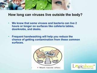 How long can viruses live outside the body? We know that some viruses and bacteria can live 2 hours or longer on surfaces like cafeteria tables, doorknobs, and desks.  Frequent handwashing will help you reduce the chance of getting contamination from these common surfaces.  