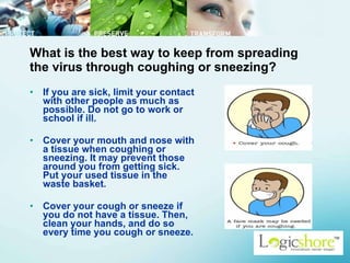 What is the best way to keep from spreading the virus through coughing or sneezing? If you are sick, limit your contact with other people as much as possible. Do not go to work or school if ill.  Cover your mouth and nose with a tissue when coughing or sneezing. It may prevent those around you from getting sick. Put your used tissue in the waste basket.  Cover your cough or sneeze if you do not have a tissue. Then, clean your hands, and do so every time you cough or sneeze.  