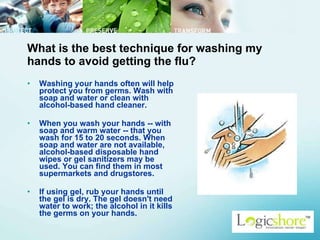 What is the best technique for washing my hands to avoid getting the flu? Washing your hands often will help protect you from germs. Wash with soap and water or clean with alcohol-based hand cleaner.  When you wash your hands -- with soap and warm water -- that you wash for 15 to 20 seconds. When soap and water are not available, alcohol-based disposable hand wipes or gel sanitizers may be used. You can find them in most supermarkets and drugstores.  If using gel, rub your hands until the gel is dry. The gel doesn't need water to work; the alcohol in it kills the germs on your hands.  
