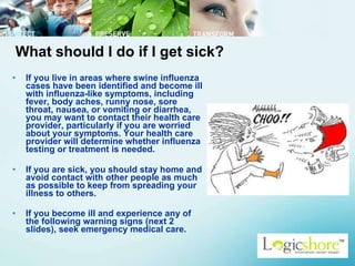 What should I do if I get sick? If you live in areas where swine influenza cases have been identified and become ill with influenza-like symptoms, including fever, body aches, runny nose, sore throat, nausea, or vomiting or diarrhea, you may want to contact their health care provider, particularly if you are worried about your symptoms. Your health care provider will determine whether influenza testing or treatment is needed. If you are sick, you should stay home and avoid contact with other people as much as possible to keep from spreading your illness to others.  If you become ill and experience any of the following warning signs (next 2 slides), seek emergency medical care.   
