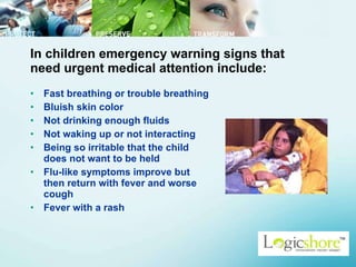 In children emergency warning signs that need urgent medical attention include:  Fast breathing or trouble breathing  Bluish skin color  Not drinking enough fluids  Not waking up or not interacting  Being so irritable that the child does not want to be held  Flu-like symptoms improve but then return with fever and worse cough  Fever with a rash  