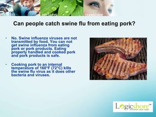 Can people catch swine flu from eating pork? No. Swine influenza viruses are not transmitted by food. You can not get swine influenza from eating pork or pork products. Eating properly handled and cooked pork and pork products is safe.  Cooking pork to an internal temperature of 160°F (72°C) kills the swine flu virus as it does other bacteria and viruses.  