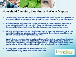Throw away tissues and other disposable items used by the sick person in the trash. Wash your hands after touching used tissues and similar waste.  Keep surfaces (esp bedside tables, surfaces in the bathroom, children’s toys, phone handles, doorknobs) clean by wiping them down with a household disinfectant according to directions on the product label.  Linens, eating utensils, and dishes belonging to those who are sick do not need to be cleaned separately, but importantly these items should not be shared without washing thoroughly first.  Wash linens (such as bed sheets and towels) by using household laundry soap and tumble dry on a hot setting. Avoid “hugging” laundry prior to washing it to prevent contaminating yourself. Clean your hands with soap and water or alcohol-based hand rub right after handling dirty laundry.  Eating utensils should be washed either in a  dishwasher or by hand with water and soap.   Household Cleaning, Laundry, and Waste Disposal 