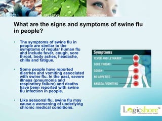 What are the signs and symptoms of swine flu in people? The symptoms of swine flu in people are similar to the symptoms of regular human flu and include fever, cough, sore throat, body aches, headache, chills and fatigue.  Some people have reported diarrhea and vomiting associated with swine flu. In the past, severe illness (pneumonia and respiratory failure) and deaths have been reported with swine flu infection in people.  Like seasonal flu, swine flu may cause a worsening of underlying chronic medical conditions.  