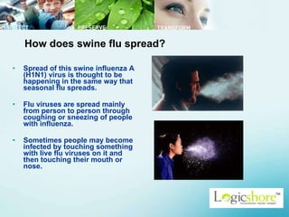 How does swine flu spread?  Spread of this swine influenza A (H1N1) virus is thought to be happening in the same way that seasonal flu spreads.  Flu viruses are spread mainly from person to person through coughing or sneezing of people with influenza.  Sometimes people may become infected by touching something with live flu viruses on it and then touching their mouth or nose.  