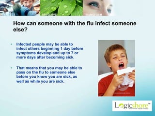 How can someone with the flu infect someone else? Infected people may be able to infect others beginning 1 day before symptoms develop and up to 7 or more days after becoming sick.  That means that you may be able to pass on the flu to someone else before you know you are sick, as well as while you are sick.   