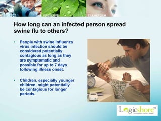 How long can an infected person spread swine flu to others? People with swine influenza virus infection should be considered potentially contagious as long as they are symptomatic and possible for up to 7 days following illness onset.  Children, especially younger children, might potentially be contagious for longer periods.  