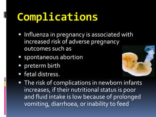 Complications
 Influenza in pregnancy is associated with
increased risk of adverse pregnancy
outcomes such as
 spontaneous abortion
 preterm birth
 fetal distress.
 The risk of complications in newborn infants
increases, if their nutritional status is poor
and fluid intake is low because of prolonged
vomiting, diarrhoea, or inability to feed
 