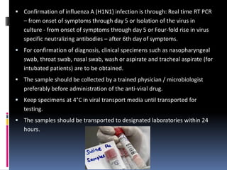  Confirmation of influenza A (H1N1) infection is through: Real time RT PCR
– from onset of symptoms through day 5 or Isolation of the virus in
culture - from onset of symptoms through day 5 or Four-fold rise in virus
specific neutralizing antibodies – after 6th day of symptoms.
 For confirmation of diagnosis, clinical specimens such as nasopharyngeal
swab, throat swab, nasal swab, wash or aspirate and tracheal aspirate (for
intubated patients) are to be obtained.
 The sample should be collected by a trained physician / microbiologist
preferably before administration of the anti-viral drug.
 Keep specimens at 4°C in viral transport media until transported for
testing.
 The samples should be transported to designated laboratories within 24
hours.
 