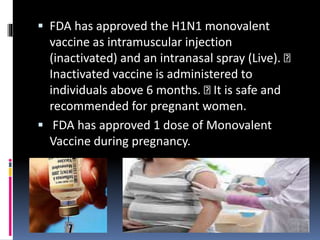  FDA has approved the H1N1 monovalent
vaccine as intramuscular injection
(inactivated) and an intranasal spray (Live).
Inactivated vaccine is administered to
individuals above 6 months. It is safe and
recommended for pregnant women.
 FDA has approved 1 dose of Monovalent
Vaccine during pregnancy.
 