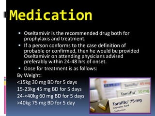 Medication
 Oseltamivir is the recommended drug both for
prophylaxis and treatment.
 If a person conforms to the case definition of
probable or confirmed, then he would be provided
Oseltamivir on attending physicians advised
preferably within 24-48 hrs of onset.
 Dose for treatment is as follows:
By Weight:
<15kg 30 mg BD for 5 days
15-23kg 45 mg BD for 5 days
24-<40kg 60 mg BD for 5 days
>40kg 75 mg BD for 5 day
 
