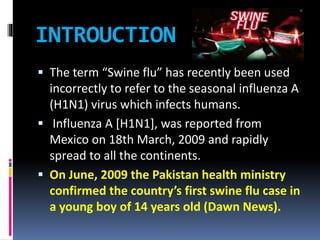 INTROUCTION
 The term “Swine flu” has recently been used
incorrectly to refer to the seasonal influenza A
(H1N1) virus which infects humans.
 Influenza A [H1N1], was reported from
Mexico on 18th March, 2009 and rapidly
spread to all the continents.
 On June, 2009 the Pakistan health ministry
confirmed the country’s first swine flu case in
a young boy of 14 years old (Dawn News).
 