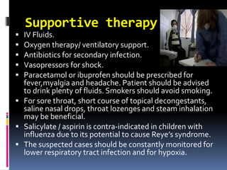 Supportive therapy
 IV Fluids.
 Oxygen therapy/ ventilatory support.
 Antibiotics for secondary infection.
 Vasopressors for shock.
 Paracetamol or ibuprofen should be prescribed for
fever,myalgia and headache. Patient should be advised
to drink plenty of fluids. Smokers should avoid smoking.
 For sore throat, short course of topical decongestants,
saline nasal drops, throat lozenges and steam inhalation
may be beneficial.
 Salicylate / aspirin is contra-indicated in children with
influenza due to its potential to cause Reye’s syndrome.
 The suspected cases should be constantly monitored for
lower respiratory tract infection and for hypoxia.
 