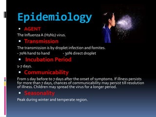 Epidemiology
 AGENT
The Influenza A (H1N1) virus.
 Transmission
The transmission is by droplet infection and fomites.
- 70% hand to hand - 30% direct droplet
 Incubation Period
1-7 days.
 Communicability
From 1 day before to 7 days after the onset of symptoms. If illness persists
for more than 7 days, chances of communicability may persist till resolution
of illness.Children may spread the virus for a longer period.
 Seasonality
Peak during winter and temperate region.
 