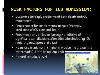 RISK FACTORS FOR ICU ADMISSION:
 Dyspnoea (strongly predictive of both death and ICU
requirement)
 Requirement for supplemental oxygen (strongly
predictive of ICU care and death)
 Pneumonia on admission (strongly predictive of
significant complications after admission including ICU
multi-organ support and death)
 Heart rate in adults (the higher the pulse the greater the
chances of ICU care being required)
 Altered conscious level
 