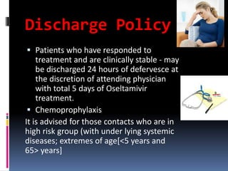 Discharge Policy
 Patients who have responded to
treatment and are clinically stable - may
be discharged 24 hours of defervesce at
the discretion of attending physician
with total 5 days of Oseltamivir
treatment.
 Chemoprophylaxis
It is advised for those contacts who are in
high risk group (with under lying systemic
diseases; extremes of age[<5 years and
65> years]
 