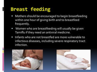 Breast feeding
 Mothers should be encouraged to begin breastfeeding
within one hour of giving birth and to breastfeed
frequently.
 Women who are breastfeeding will usually be given
Tamiflu if they need an antiviral medicine.
 Infants who are not breastfed are more vulnerable to
infectious diseases, including severe respiratory tract
infection.
 