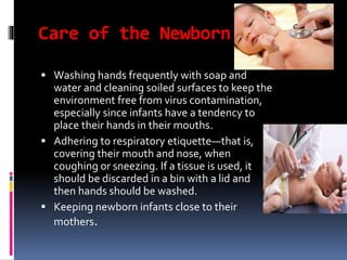 Care of the Newborn
 Washing hands frequently with soap and
water and cleaning soiled surfaces to keep the
environment free from virus contamination,
especially since infants have a tendency to
place their hands in their mouths.
 Adhering to respiratory etiquette—that is,
covering their mouth and nose, when
coughing or sneezing. If a tissue is used, it
should be discarded in a bin with a lid and
then hands should be washed.
 Keeping newborn infants close to their
mothers.
 
