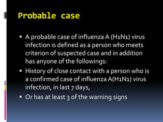 Probable case
 A probable case of influenza A (H1N1) virus
infection is defined as a person who meets
criterion of suspected case and in addition
has anyone of the followings:
 History of close contact with a person who is
a confirmed case of influenza A(H1N1) virus
infection, in last 7 days,
 Or has at least 3 of the warning signs
 