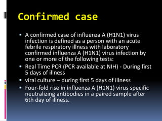 Confirmed case
 A confirmed case of influenza A (H1N1) virus
infection is defined as a person with an acute
febrile respiratory illness with laboratory
confirmed influenza A (H1N1) virus infection by
one or more of the following tests:
 Real Time PCR (PCR available at NIH) - During first
5 days of illness
 viral culture – during first 5 days of illness
 Four-fold rise in influenza A (H1N1) virus specific
neutralizing antibodies in a paired sample after
6th day of illness.
 