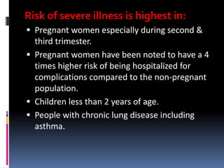 Risk of severe illness is highest in:
 Pregnant women especially during second &
third trimester.
 Pregnant women have been noted to have a 4
times higher risk of being hospitalized for
complications compared to the non-pregnant
population.
 Children less than 2 years of age.
 People with chronic lung disease including
asthma.
 