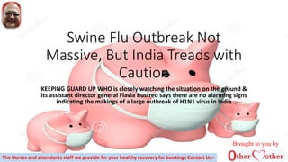 Swine Flu Outbreak Not
Massive, But India Treads with
Caution
KEEPING GUARD UP WHO is closely watching the situation on the ground &
its assistant director general Flavia Bustreo says there are no alarming signs
indicating the makings of a large outbreak of H1N1 virus in India
Brought to you by
The Nurses and attendants staff we provide for your healthy recovery for bookings Contact Us:-
 