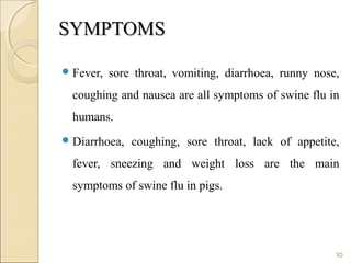 SYMPTOMSSYMPTOMS
Fever, sore throat, vomiting, diarrhoea, runny nose,
coughing and nausea are all symptoms of swine flu in
humans.
Diarrhoea, coughing, sore throat, lack of appetite,
fever, sneezing and weight loss are the main
symptoms of swine flu in pigs.
10
 