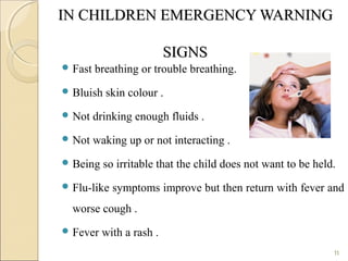 IN CHILDREN EMERGENCY WARNINGIN CHILDREN EMERGENCY WARNING
SIGNSSIGNS
 Fast breathing or trouble breathing.
 Bluish skin colour .
 Not drinking enough fluids .
 Not waking up or not interacting .
 Being so irritable that the child does not want to be held.
 Flu-like symptoms improve but then return with fever and
worse cough .
 Fever with a rash .
11
 