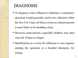 DIAGNOSISDIAGNOSIS
To diagnose swine influenza A infection, a respiratory
specimen would generally need to be collected within
the first 4 to 5 days of illness (when an infected person
is most likely to be shedding virus).
However, some persons, especially children, may shed
virus for 10 days or longer.
Identification as a swine flu influenza A virus requires
sending the specimen to a hospital laboratory for
testing.
14
 