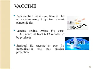 VACCINEVACCINE
 Because the virus is new, there will be
no vaccine ready to protect against
pandemic flu.
 Vaccine against Swine Flu virus
H1N1 needs at least 6-12 months to
be produced.
 Seasonal flu vaccine or past flu
immunization will not provide
protection.
15
 