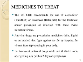 MEDICINES TO TREATMEDICINES TO TREAT
 The US CDC recommends the use of oseltamivir
(Tamiflu®) or zanamivir (Relenza®) for the treatment
and/or prevention of infection with these swine
influenza viruses.
 Antiviral drugs are prescription medicines (pills, liquid
or an inhaler) that fight against the flu by keeping flu
viruses from reproducing in your body.
 For treatment, antiviral drugs work best if started soon
after getting sick (within 2 days of symptoms).
16
 