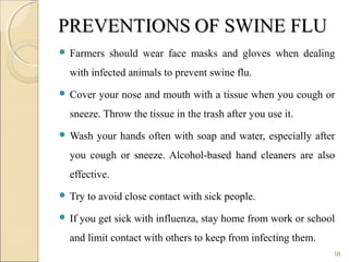 PREVENTIONSPREVENTIONS OF SWINE FLUOF SWINE FLU
 Farmers should wear face masks and gloves when dealing
with infected animals to prevent swine flu.
 Cover your nose and mouth with a tissue when you cough or
sneeze. Throw the tissue in the trash after you use it.
 Wash your hands often with soap and water, especially after
you cough or sneeze. Alcohol-based hand cleaners are also
effective.
 Try to avoid close contact with sick people.
 If you get sick with influenza, stay home from work or school
and limit contact with others to keep from infecting them.
18
 