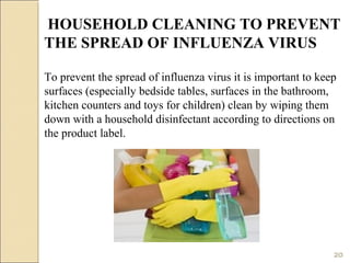 To prevent the spread of influenza virus it is important to keep
surfaces (especially bedside tables, surfaces in the bathroom,
kitchen counters and toys for children) clean by wiping them
down with a household disinfectant according to directions on
the product label.
HOUSEHOLD CLEANING TO PREVENT
THE SPREAD OF INFLUENZA VIRUS
20
 