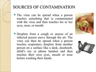 SOURCES OF CONTAMINATIONSOURCES OF CONTAMINATION
 The virus can be spread when a person
touches something that is contaminated
with the virus and then touches his or her
eyes, nose, or mouth.
 Droplets from a cough or sneeze of an
infected person move through the air. The
virus can then be spread when a person
touches respiratory droplets from another
person on a surface like a desk, doorknob,
child’s toy or phone handset and then
touches their own eyes, mouth or nose
before washing their hands.
 
