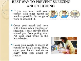 BEST WAY TO PREVENT SNEEZINGBEST WAY TO PREVENT SNEEZING
AND COUGHINGAND COUGHING
 If you are sick, limit your
contact with other people as
much as possible. Do not go to
work or school if ill.
 Cover your mouth and nose
with a tissue when coughing or
sneezing. It may prevent those
around you from getting sick.
Put your used tissue in the
waste basket.
 Cover your cough or sneeze if
you do not have a tissue. Then,
clean your hands, and do so
every time you cough or
sneeze.
 